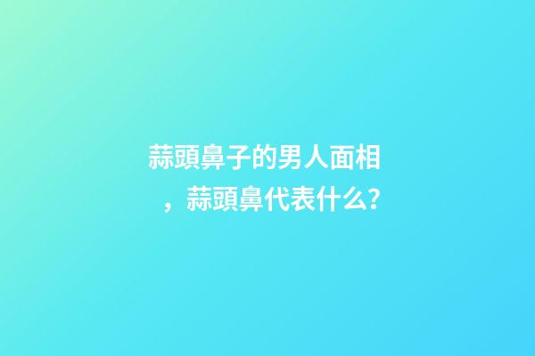 蒜頭鼻子的男人面相，蒜頭鼻代表什么？